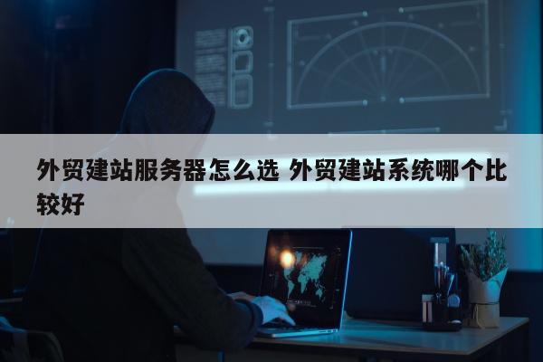 外贸建站服务器怎么选 外贸建站系统哪个比较好