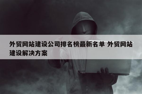 外贸网站建设公司排名榜最新名单 外贸网站建设解决方案
