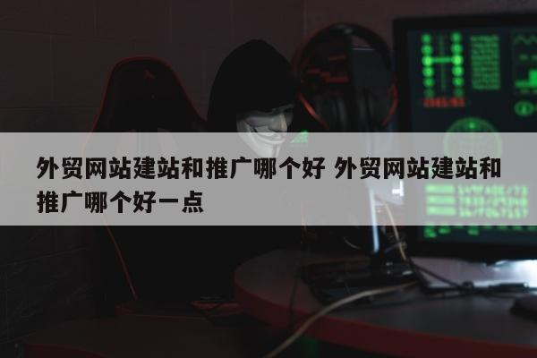 外贸网站建站和推广哪个好 外贸网站建站和推广哪个好一点