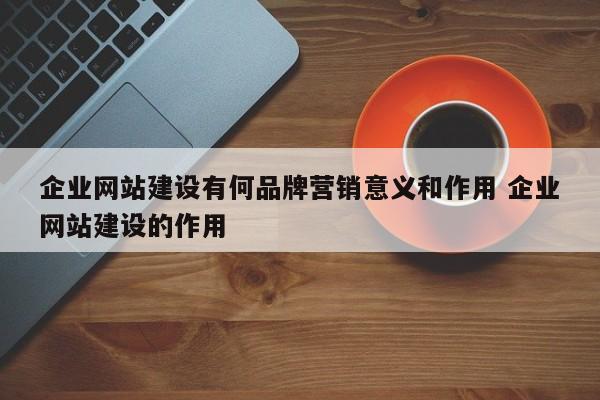 企业网站建设有何品牌营销意义和作用 企业网站建设的作用