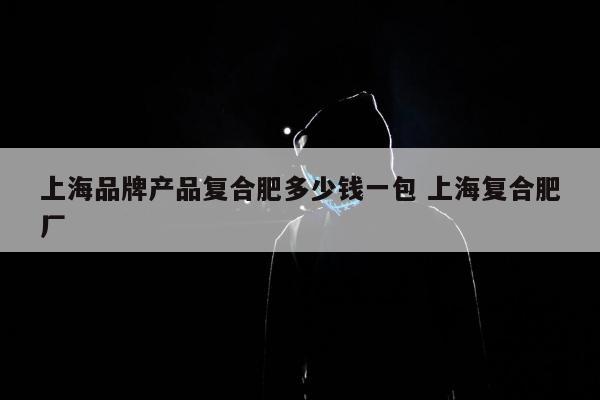 上海品牌产品复合肥多少钱一包 上海复合肥厂