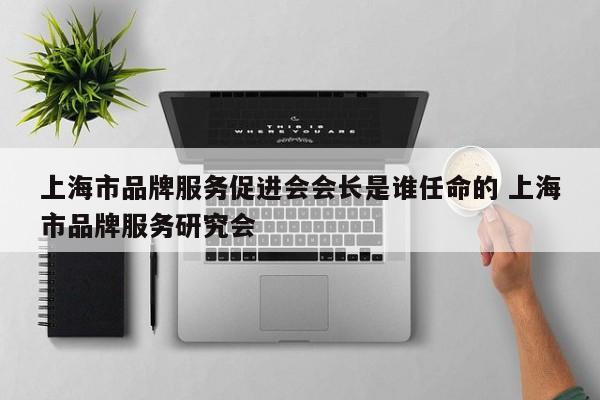 上海市品牌服务促进会会长是谁任命的 上海市品牌服务研究会