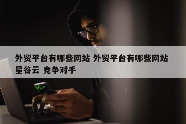 外贸平台有哪些网站 外贸平台有哪些网站 星谷云 竞争对手