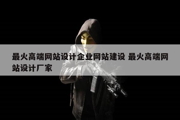 最火高端网站设计企业网站建设 最火高端网站设计厂家