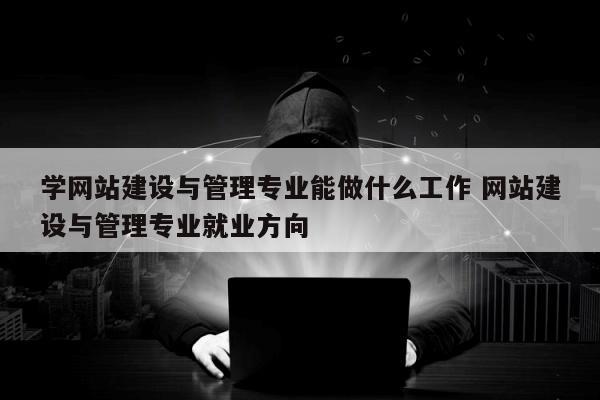 学网站建设与管理专业能做什么工作 网站建设与管理专业就业方向