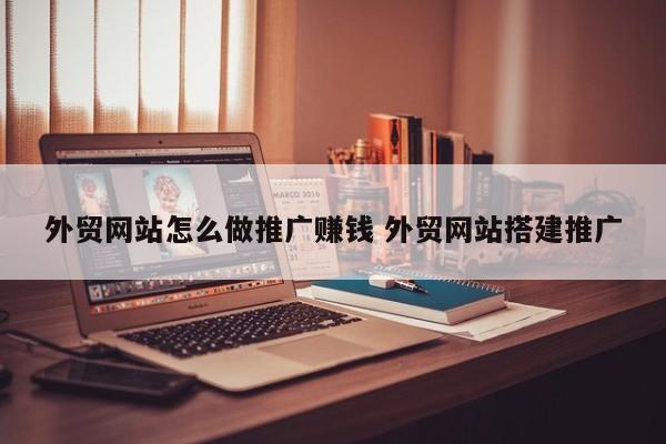 外贸网站怎么做推广赚钱 外贸网站搭建推广