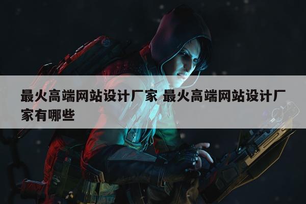 最火高端网站设计厂家 最火高端网站设计厂家有哪些
