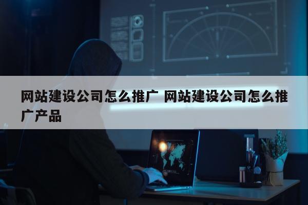 网站建设公司怎么推广 网站建设公司怎么推广产品